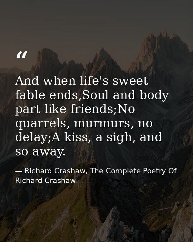And when life's sweet fable ends,Soul and body part like friends;No quarrels, murmurs, no delay;A kiss, a sigh, and so a — Richard Crashaw, The Complete Poetry Of Richard Crashaw