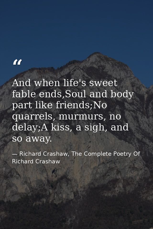And when life's sweet fable ends,Soul and body part like friends;No quarrels, murmurs, no delay;A kiss, a sigh, and so a — Richard Crashaw, The Complete Poetry Of Richard Crashaw