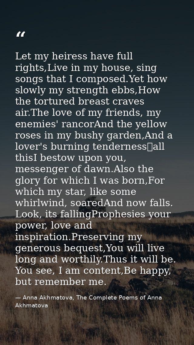 Let my heiress have full rights,Live in my house, sing songs that I composed.Yet how slowly my strength ebbs,How the tor — Anna Akhmatova, The Complete Poems of Anna Akhmatova