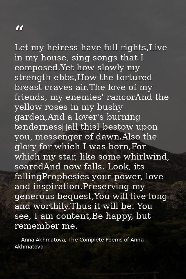 Let my heiress have full rights,Live in my house, sing songs that I composed.Yet how slowly my strength ebbs,How the tor — Anna Akhmatova, The Complete Poems of Anna Akhmatova