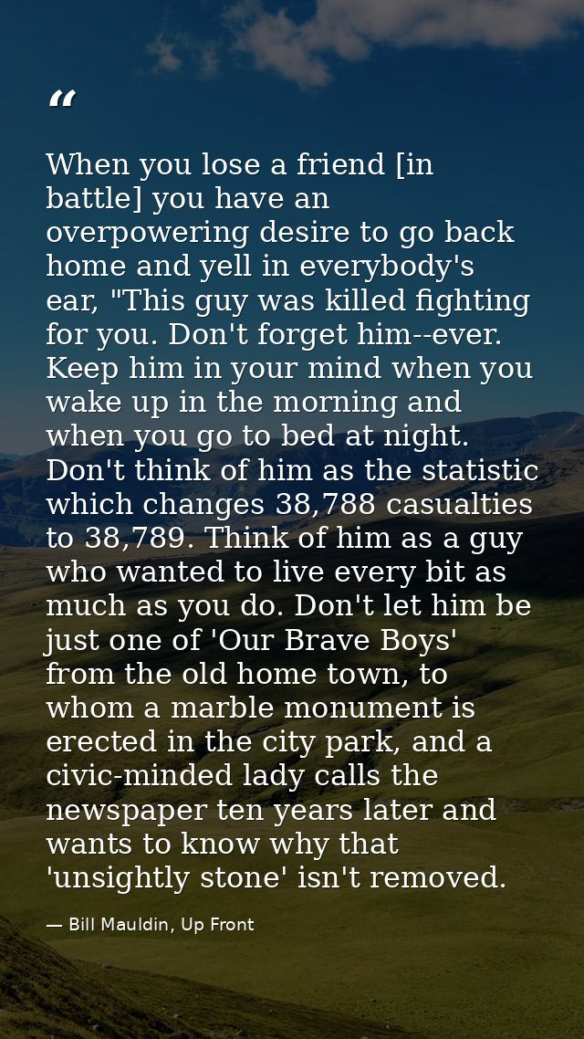 When you lose a friend [in battle] you have an overpowering desire to go back home and yell in everybody's ear, "This gu — Bill Mauldin, Up Front