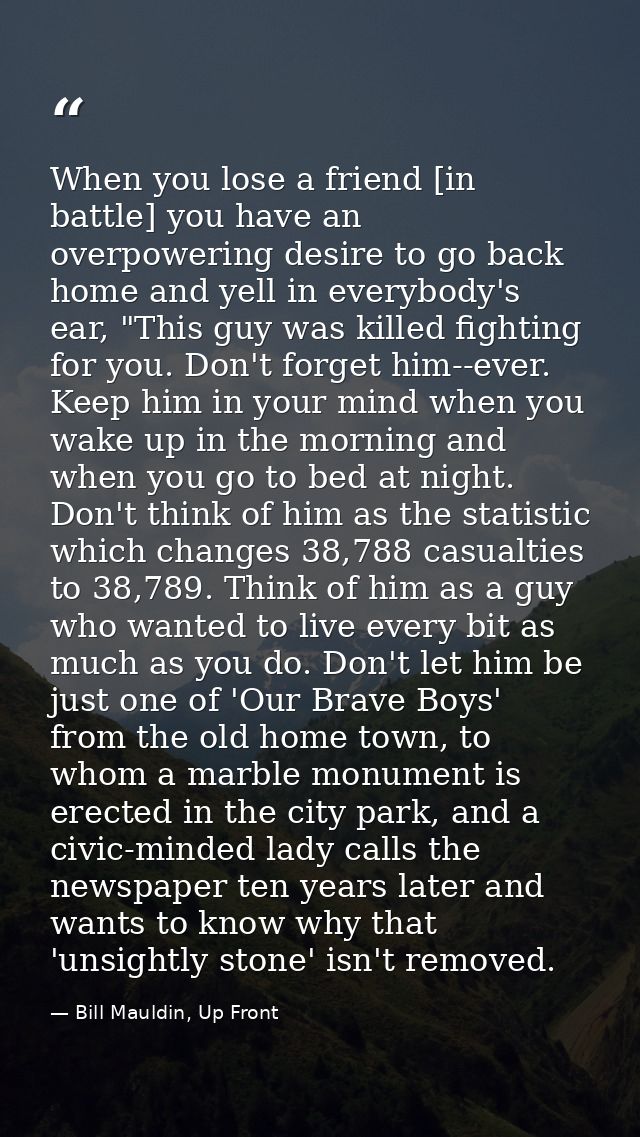 When you lose a friend [in battle] you have an overpowering desire to go back home and yell in everybody's ear, "This gu — Bill Mauldin, Up Front