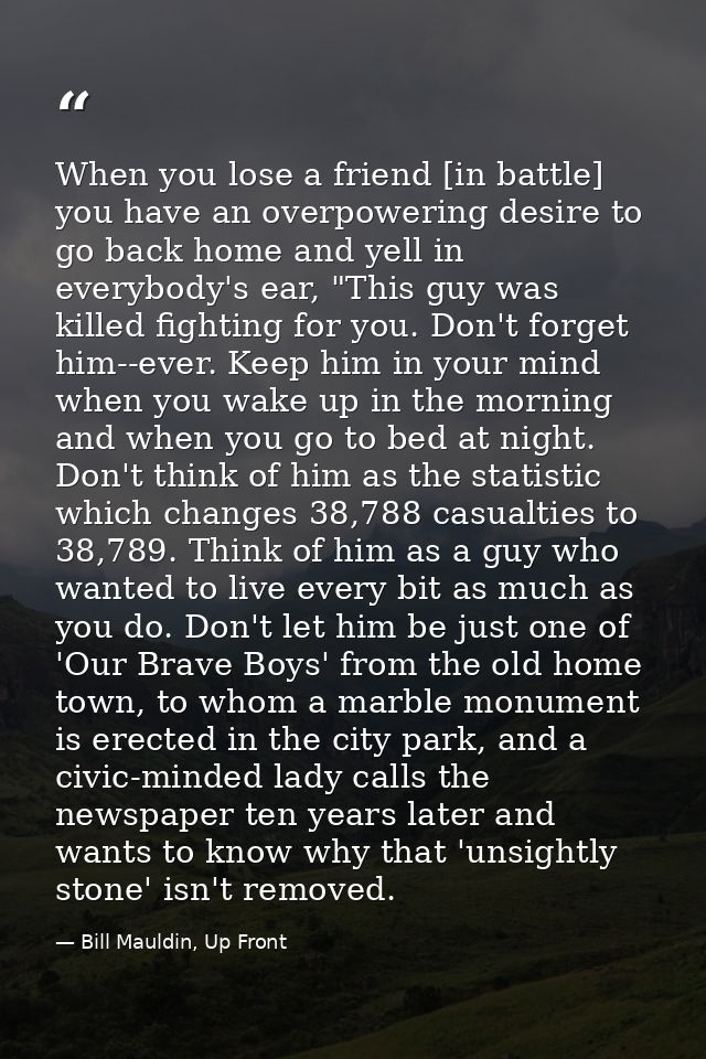 When you lose a friend [in battle] you have an overpowering desire to go back home and yell in everybody's ear, "This gu — Bill Mauldin, Up Front