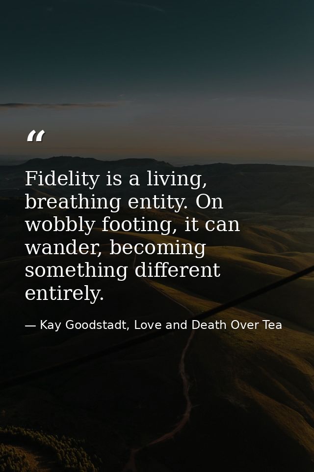 Fidelity is a living, breathing entity. On wobbly footing, it can wander, becoming something different entirely. — Kay Goodstadt, Love and Death Over Tea