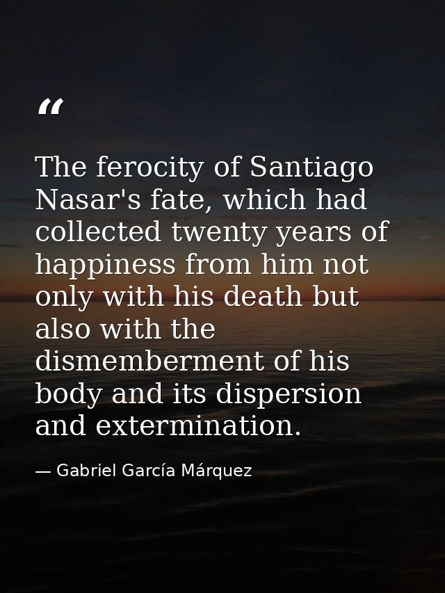 The ferocity of Santiago Nasar's fate, which had collected twenty years of happiness from him not only with his death bu — Gabriel García Márquez