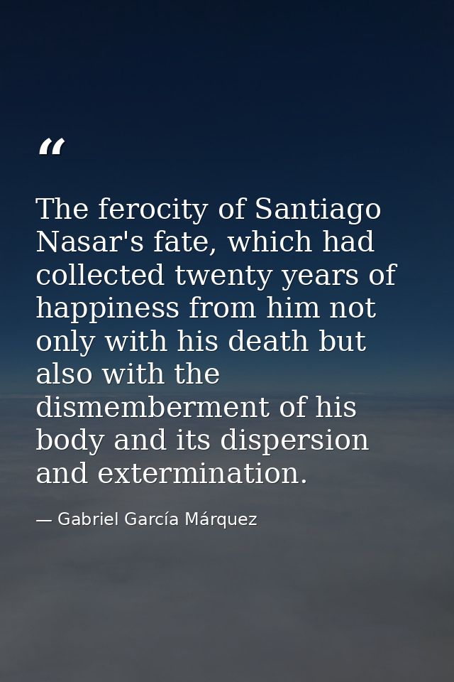 The ferocity of Santiago Nasar's fate, which had collected twenty years of happiness from him not only with his death bu — Gabriel García Márquez