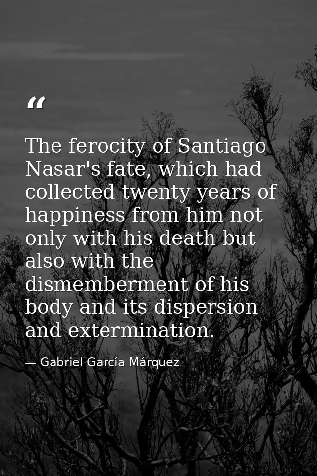 The ferocity of Santiago Nasar's fate, which had collected twenty years of happiness from him not only with his death bu — Gabriel García Márquez