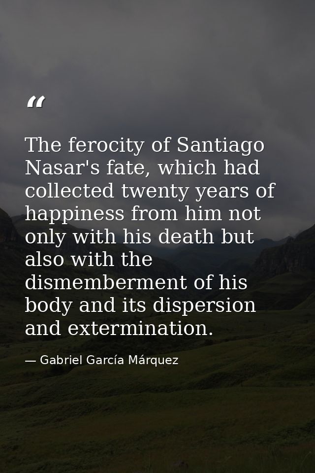 The ferocity of Santiago Nasar's fate, which had collected twenty years of happiness from him not only with his death bu — Gabriel García Márquez