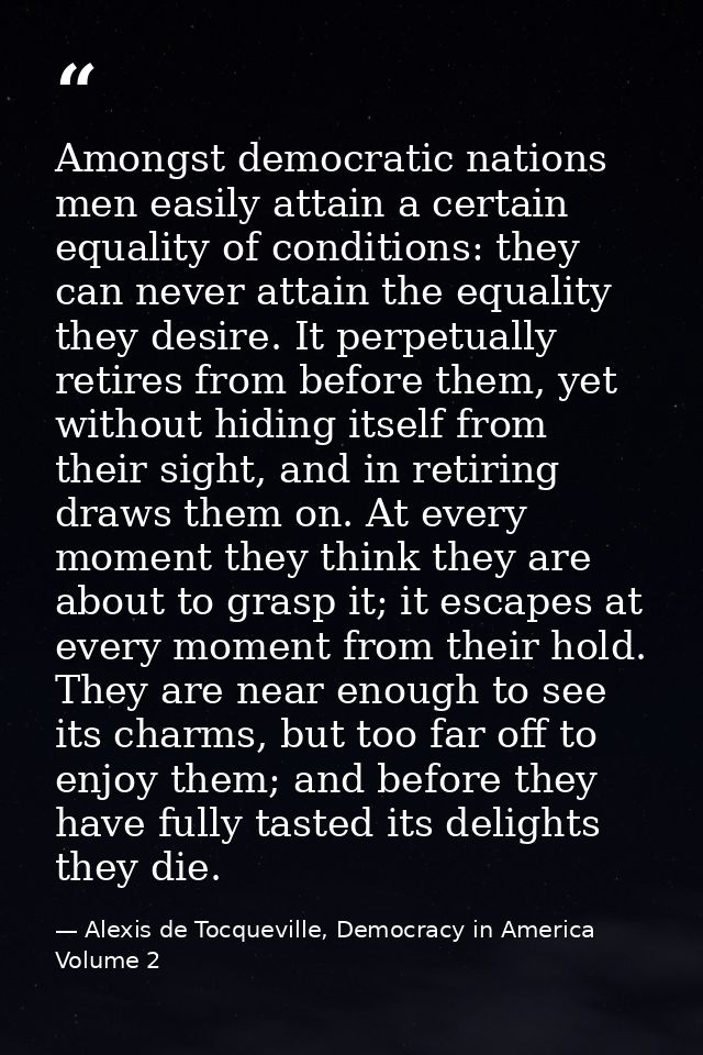 Amongst democratic nations men easily attain a certain equality of conditions: they can never attain the equality they d — Alexis de Tocqueville, Democracy in America Volume 2