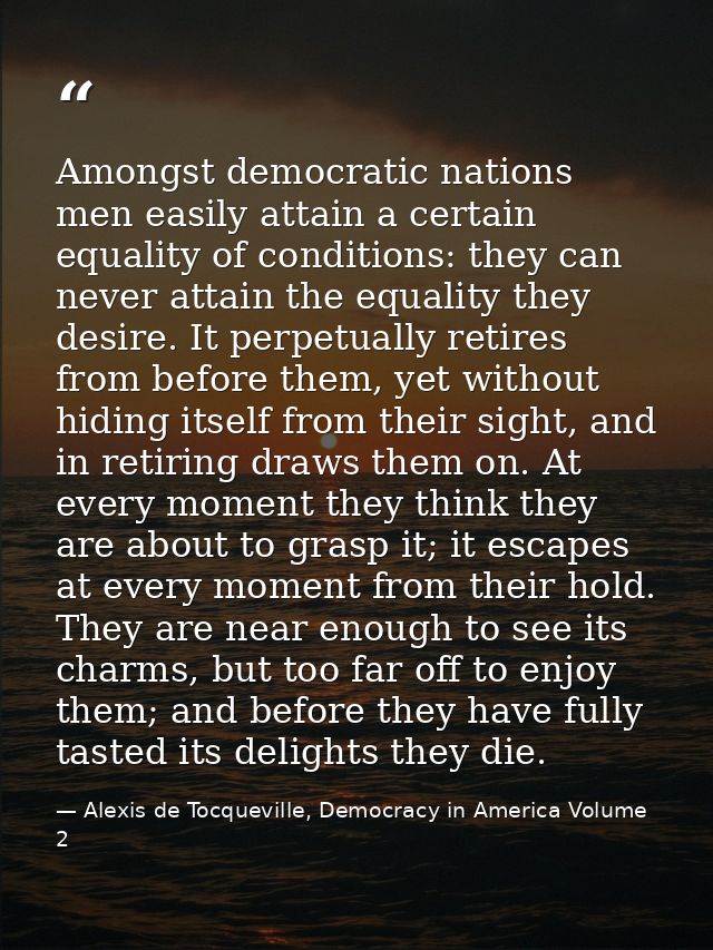 Amongst democratic nations men easily attain a certain equality of conditions: they can never attain the equality they d — Alexis de Tocqueville, Democracy in America Volume 2
