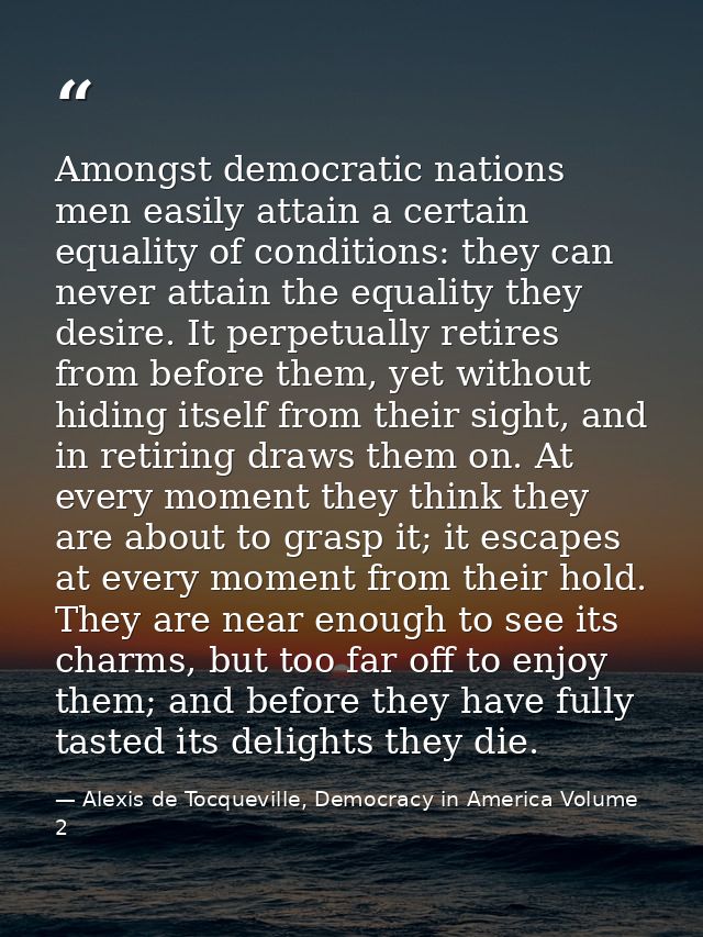 Amongst democratic nations men easily attain a certain equality of conditions: they can never attain the equality they d — Alexis de Tocqueville, Democracy in America Volume 2