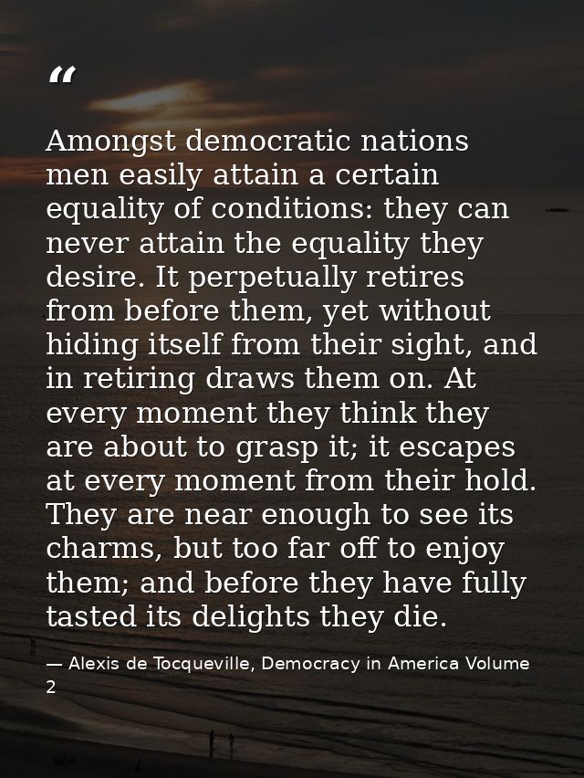 Amongst democratic nations men easily attain a certain equality of conditions: they can never attain the equality they d — Alexis de Tocqueville, Democracy in America Volume 2