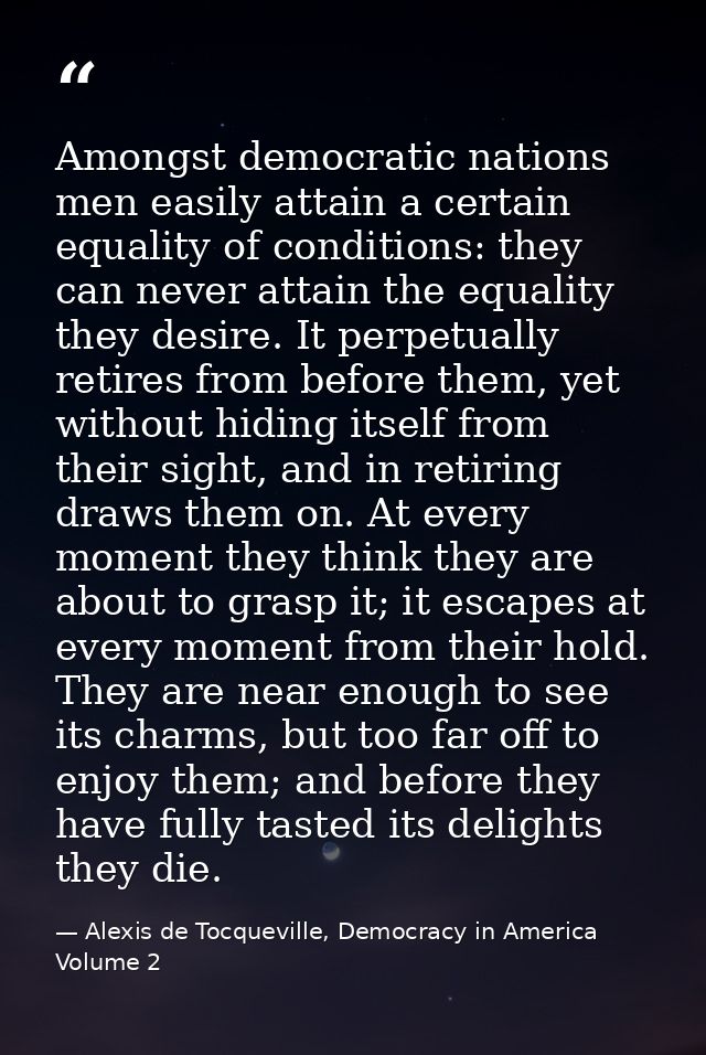 Amongst democratic nations men easily attain a certain equality of conditions: they can never attain the equality they d — Alexis de Tocqueville, Democracy in America Volume 2