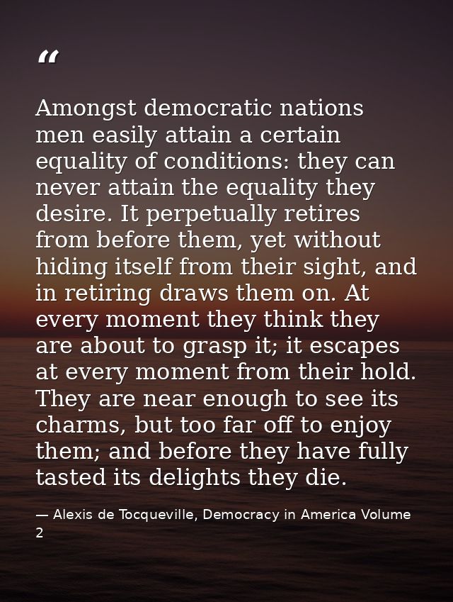 Amongst democratic nations men easily attain a certain equality of conditions: they can never attain the equality they d — Alexis de Tocqueville, Democracy in America Volume 2