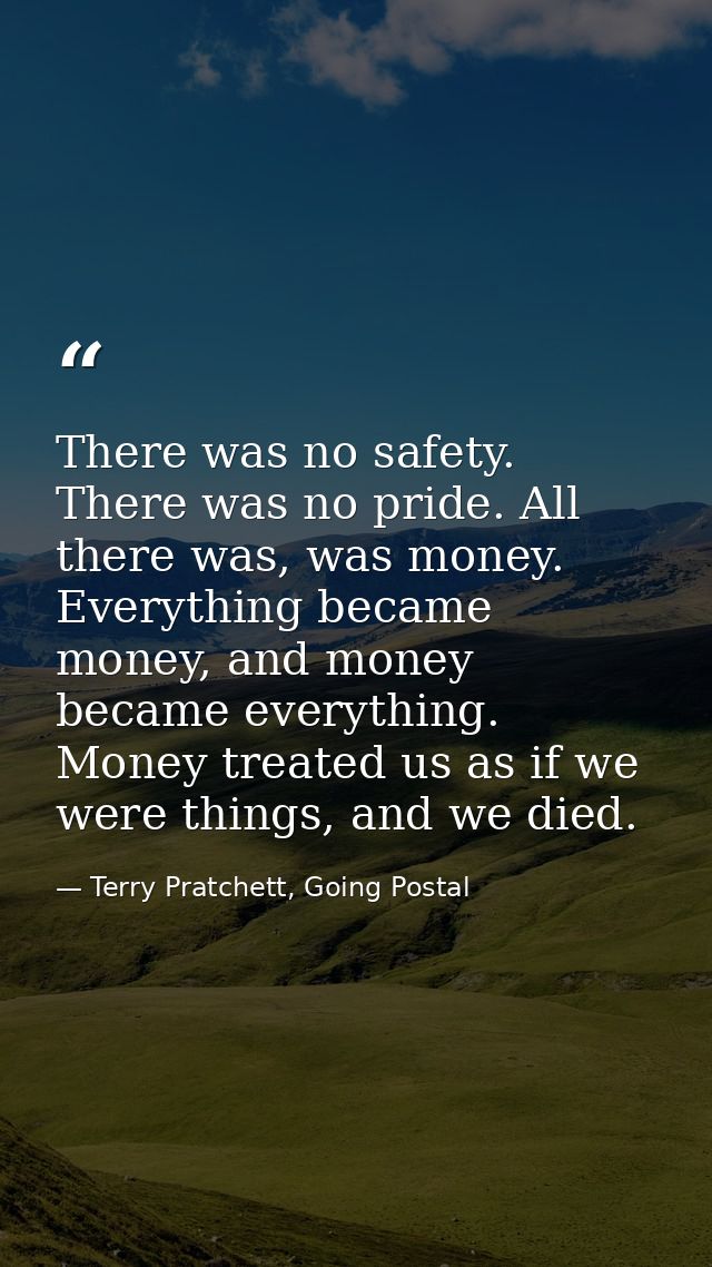 There was no safety. There was no pride. All there was, was money. Everything became money, and money became everything. — Terry Pratchett, Going Postal