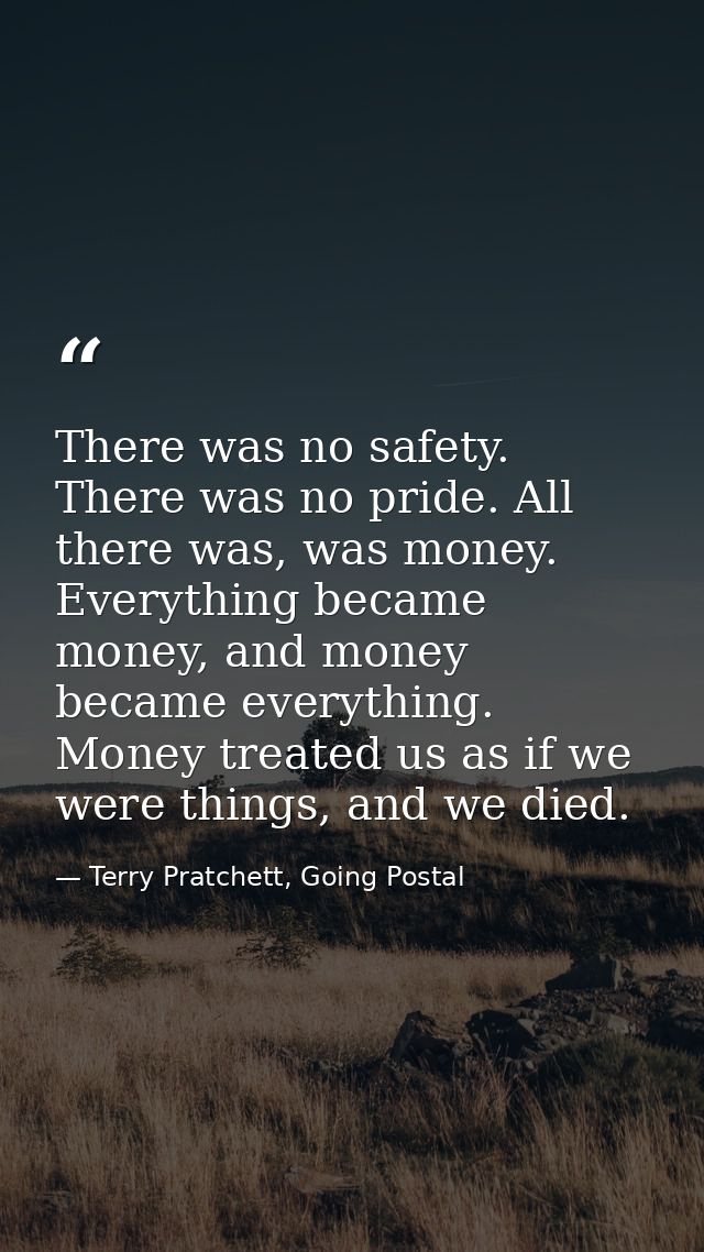 There was no safety. There was no pride. All there was, was money. Everything became money, and money became everything. — Terry Pratchett, Going Postal