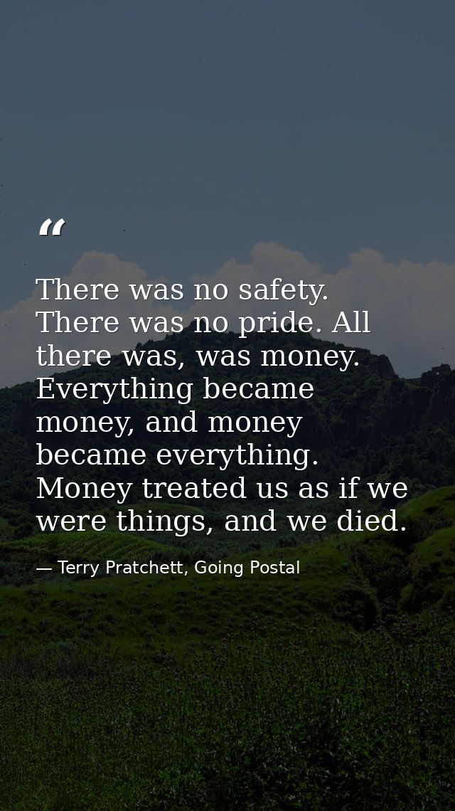 There was no safety. There was no pride. All there was, was money. Everything became money, and money became everything. — Terry Pratchett, Going Postal