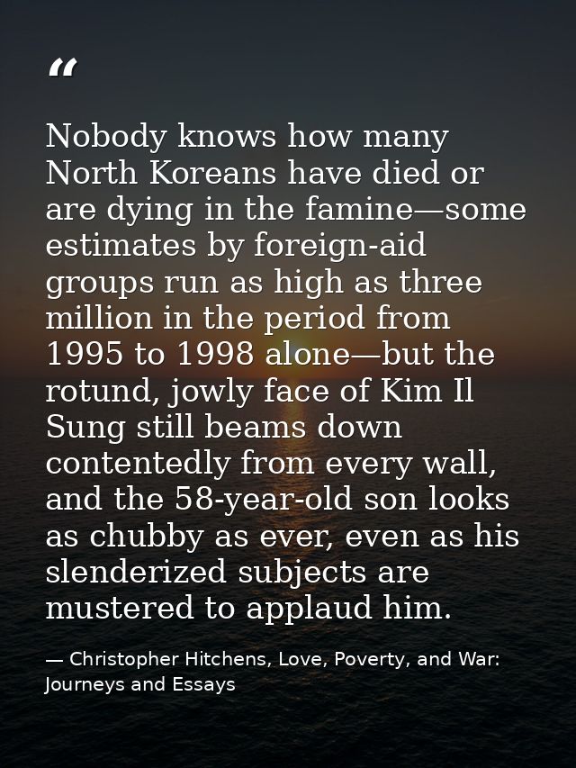 Nobody knows how many North Koreans have died or are dying in the famine—some estimates by foreign-aid groups run as hig — Christopher Hitchens, Love, Poverty, and War: Journeys and Essays