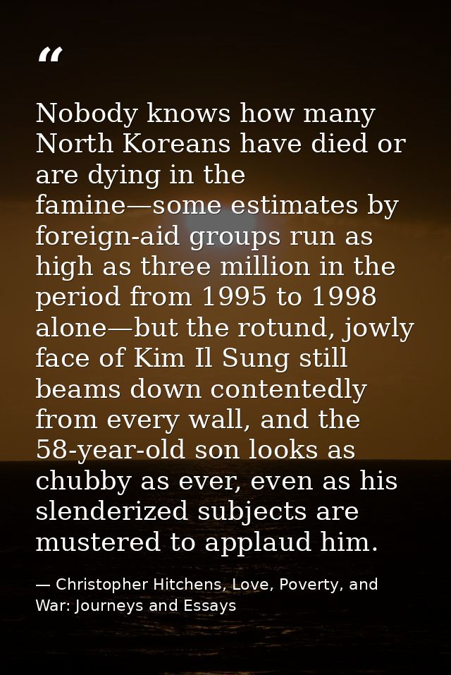 Nobody knows how many North Koreans have died or are dying in the famine—some estimates by foreign-aid groups run as hig — Christopher Hitchens, Love, Poverty, and War: Journeys and Essays