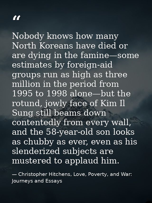 Nobody knows how many North Koreans have died or are dying in the famine—some estimates by foreign-aid groups run as hig — Christopher Hitchens, Love, Poverty, and War: Journeys and Essays
