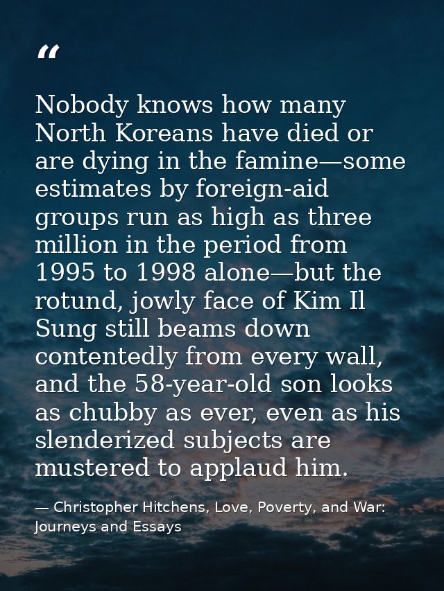 Nobody knows how many North Koreans have died or are dying in the famine—some estimates by foreign-aid groups run as hig — Christopher Hitchens, Love, Poverty, and War: Journeys and Essays