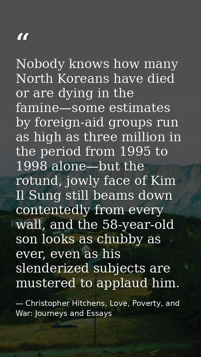 Nobody knows how many North Koreans have died or are dying in the famine—some estimates by foreign-aid groups run as hig — Christopher Hitchens, Love, Poverty, and War: Journeys and Essays