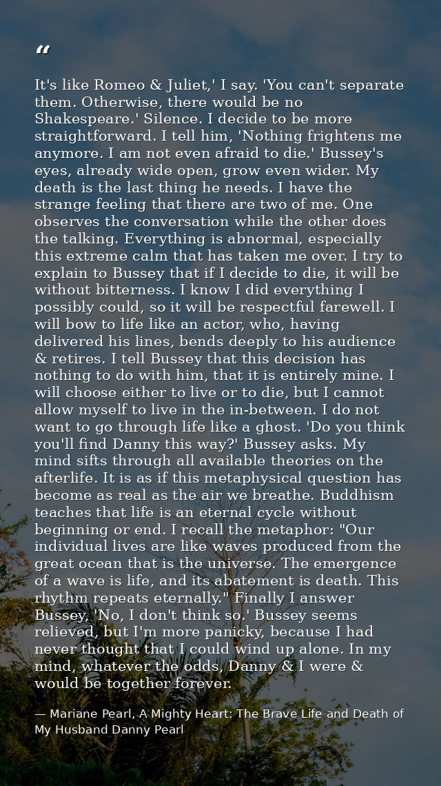 It's like Romeo & Juliet,' I say. 'You can't separate them. Otherwise, there would be no Shakespeare.' Silence. I decide — Mariane Pearl, A Mighty Heart: The Brave Life and Death of My Husband Danny Pearl