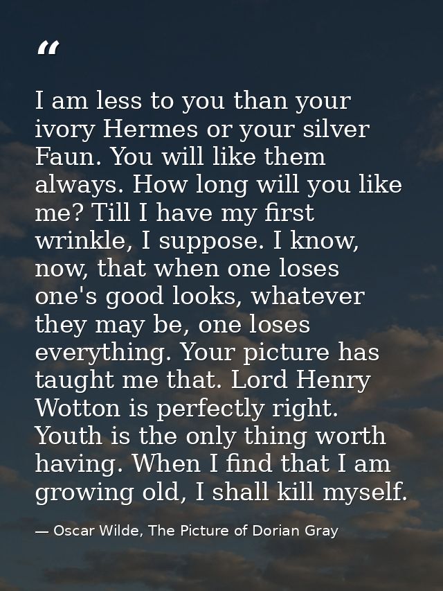 I am less to you than your ivory Hermes or your silver Faun. You will like them always. How long will you like me? Till  — Oscar Wilde, The Picture of Dorian Gray