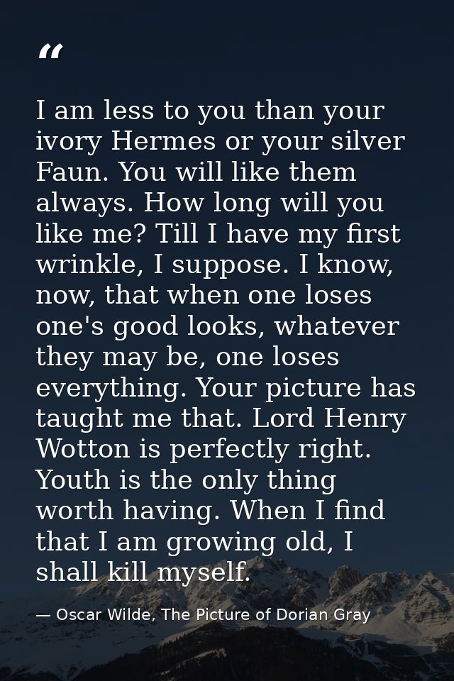 I am less to you than your ivory Hermes or your silver Faun. You will like them always. How long will you like me? Till  — Oscar Wilde, The Picture of Dorian Gray