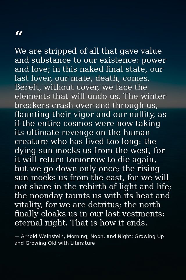 We are stripped of all that gave value and substance to our existence: power and love; in this naked final state, our la — Arnold Weinstein, Morning, Noon, and Night: Growing Up and Growing Old with Literature