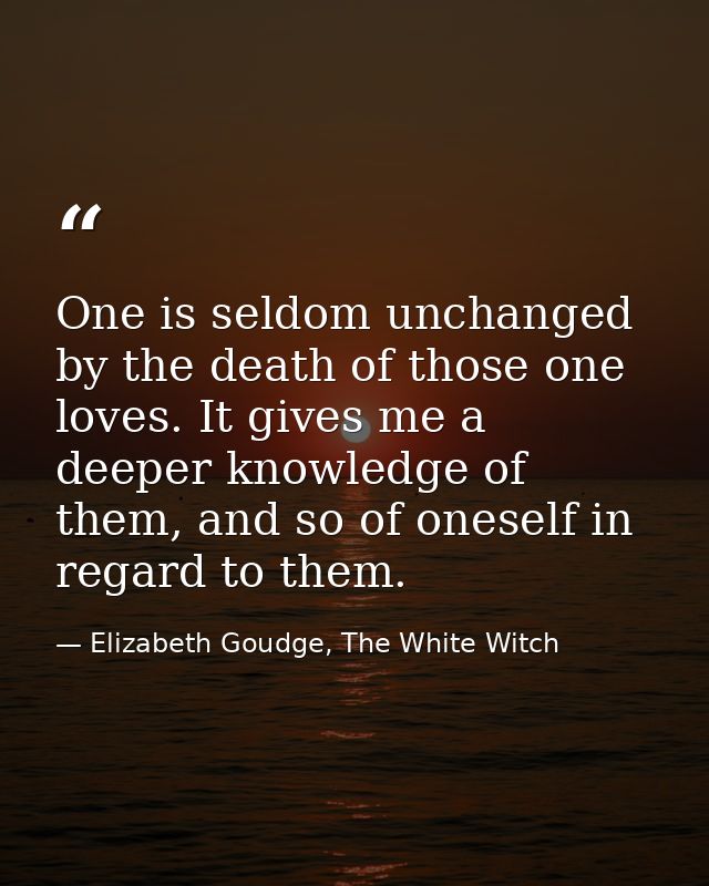 One is seldom unchanged by the death of those one loves. It gives me a deeper knowledge of them, and so of oneself in re — Elizabeth Goudge, The White Witch