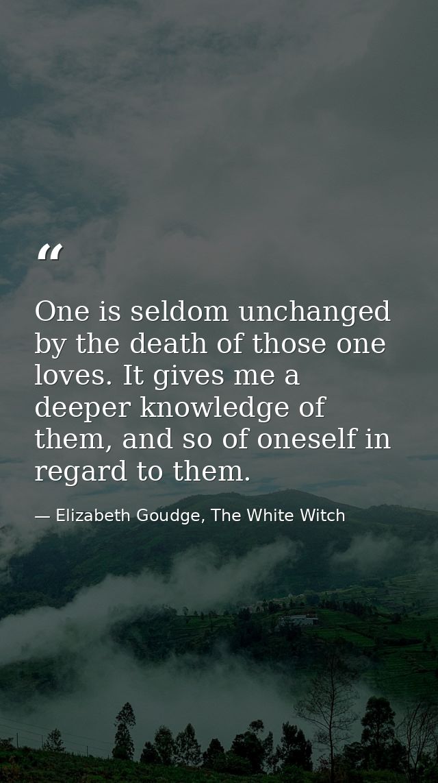 One is seldom unchanged by the death of those one loves. It gives me a deeper knowledge of them, and so of oneself in re — Elizabeth Goudge, The White Witch