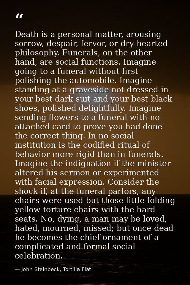 Death is a personal matter, arousing sorrow, despair, fervor, or dry-hearted philosophy. Funerals, on the other hand, ar — John Steinbeck, Tortilla Flat