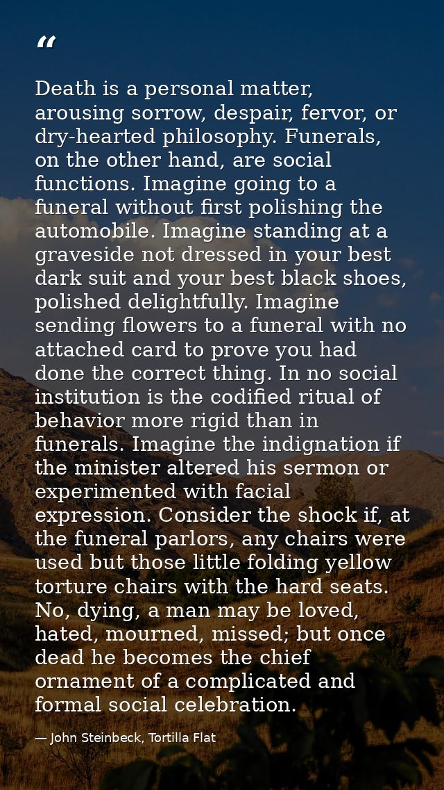 Death is a personal matter, arousing sorrow, despair, fervor, or dry-hearted philosophy. Funerals, on the other hand, ar — John Steinbeck, Tortilla Flat