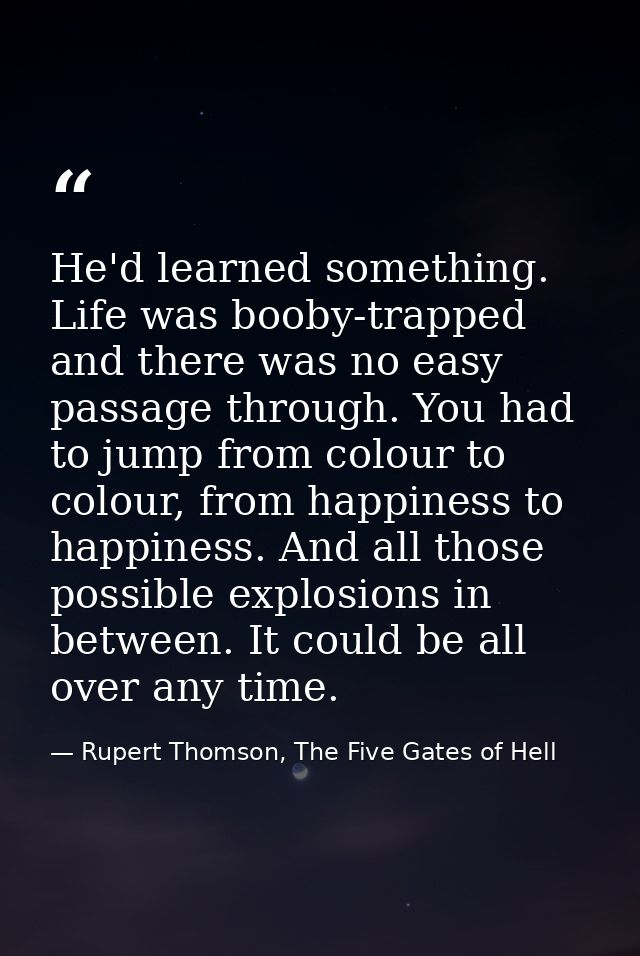 He'd learned something. Life was booby-trapped and there was no easy passage through. You had to jump from colour to col — Rupert Thomson, The Five Gates of Hell