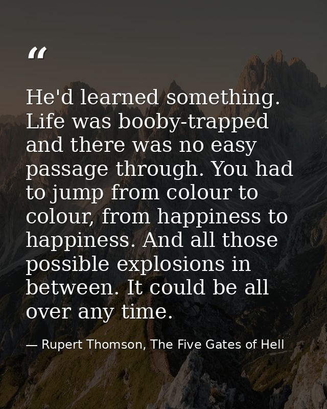 He'd learned something. Life was booby-trapped and there was no easy passage through. You had to jump from colour to col — Rupert Thomson, The Five Gates of Hell