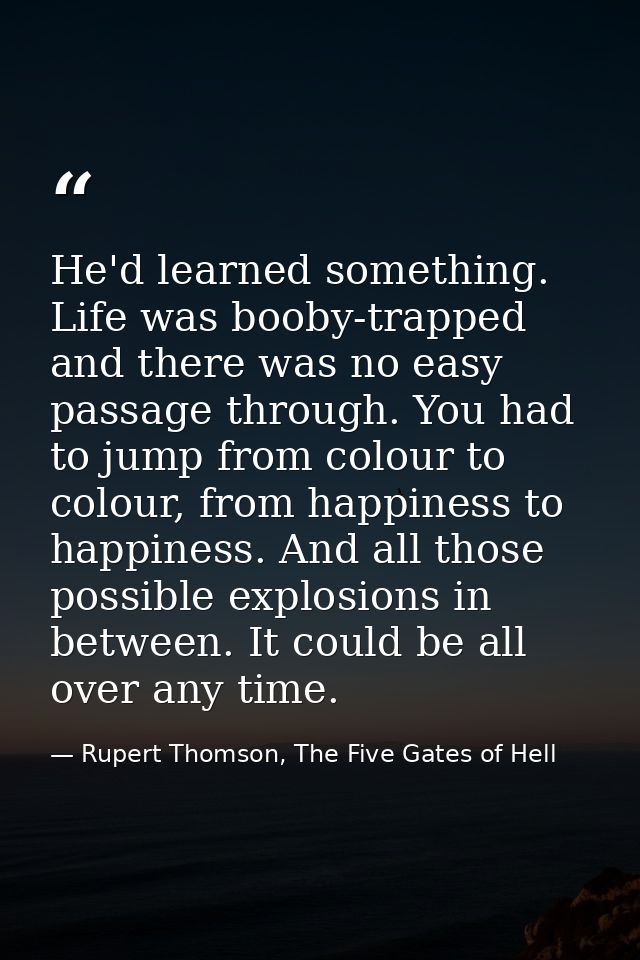 He'd learned something. Life was booby-trapped and there was no easy passage through. You had to jump from colour to col — Rupert Thomson, The Five Gates of Hell