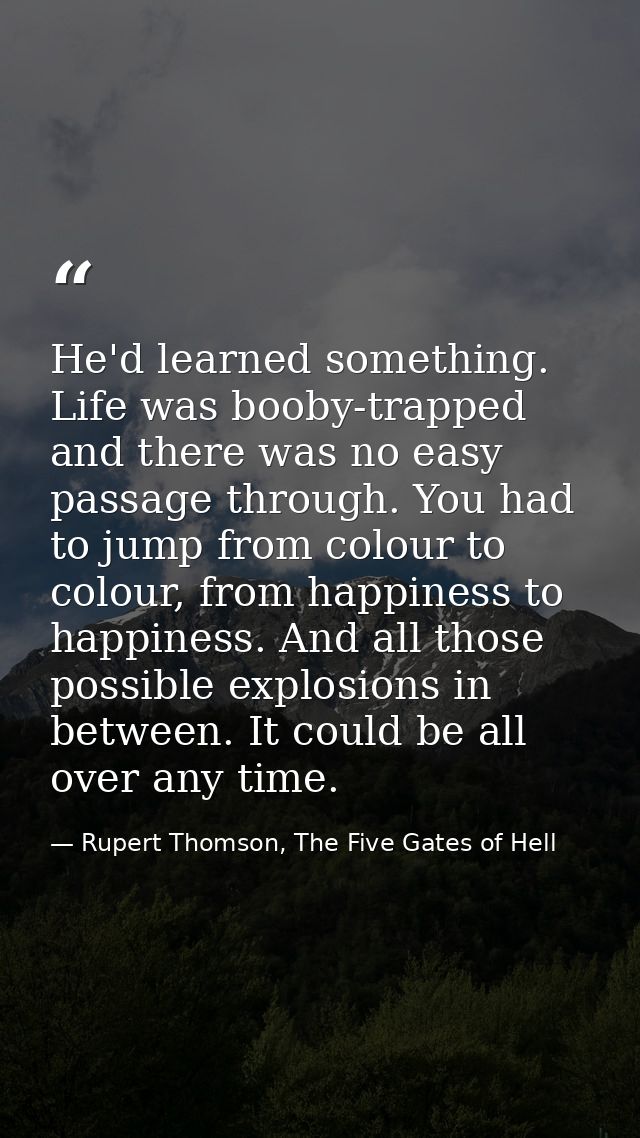 He'd learned something. Life was booby-trapped and there was no easy passage through. You had to jump from colour to col — Rupert Thomson, The Five Gates of Hell