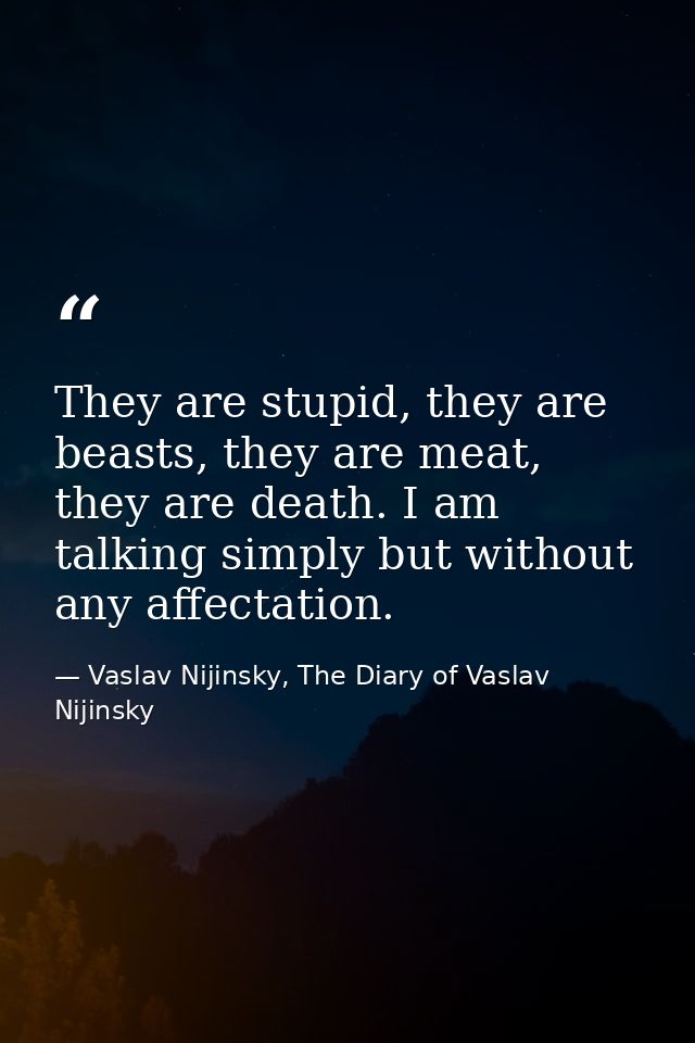 They are stupid, they are beasts, they are meat, they are death. I am talking simply but without any affectation. — Vaslav Nijinsky, The Diary of Vaslav Nijinsky