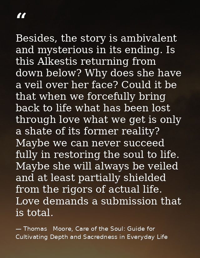 Besides, the story is ambivalent and mysterious in its ending. Is this Alkestis returning from down below? Why does she  — Thomas   Moore, Care of the Soul: Guide for Cultivating Depth and Sacredness in Everyday Life