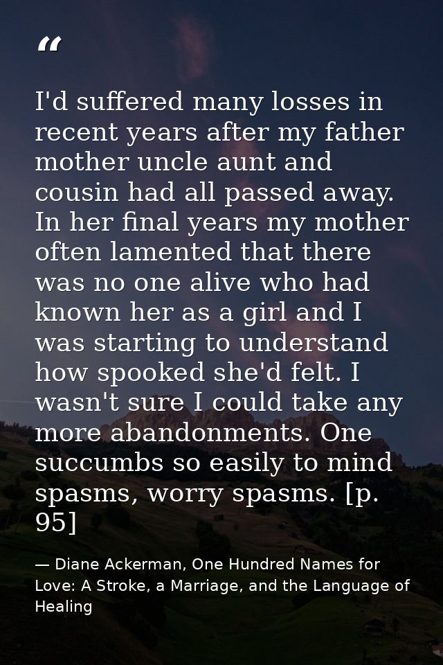 I'd suffered many losses in recent years after my father mother uncle aunt and cousin had all passed away. In her final  — Diane Ackerman, One Hundred Names for Love: A Stroke, a Marriage, and the Language of Healing