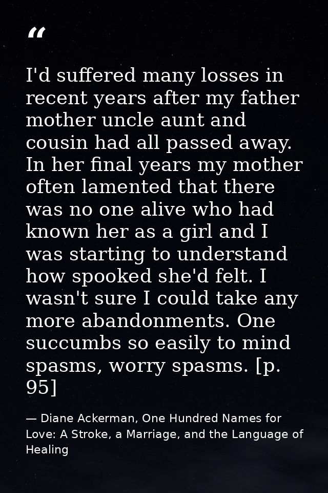 I'd suffered many losses in recent years after my father mother uncle aunt and cousin had all passed away. In her final  — Diane Ackerman, One Hundred Names for Love: A Stroke, a Marriage, and the Language of Healing