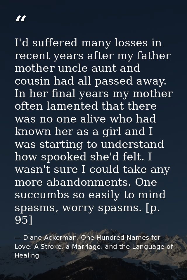 I'd suffered many losses in recent years after my father mother uncle aunt and cousin had all passed away. In her final  — Diane Ackerman, One Hundred Names for Love: A Stroke, a Marriage, and the Language of Healing