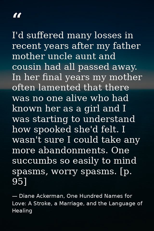 I'd suffered many losses in recent years after my father mother uncle aunt and cousin had all passed away. In her final  — Diane Ackerman, One Hundred Names for Love: A Stroke, a Marriage, and the Language of Healing
