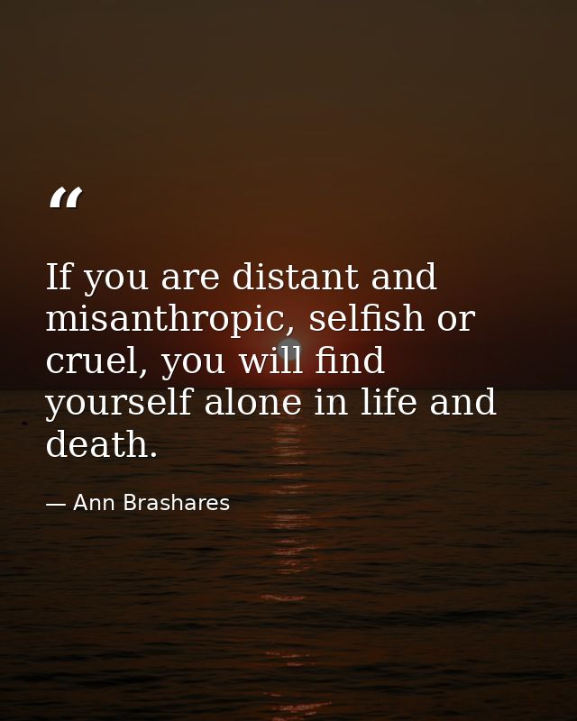 If you are distant and misanthropic, selfish or cruel, you will find yourself alone in life and death. — Ann Brashares