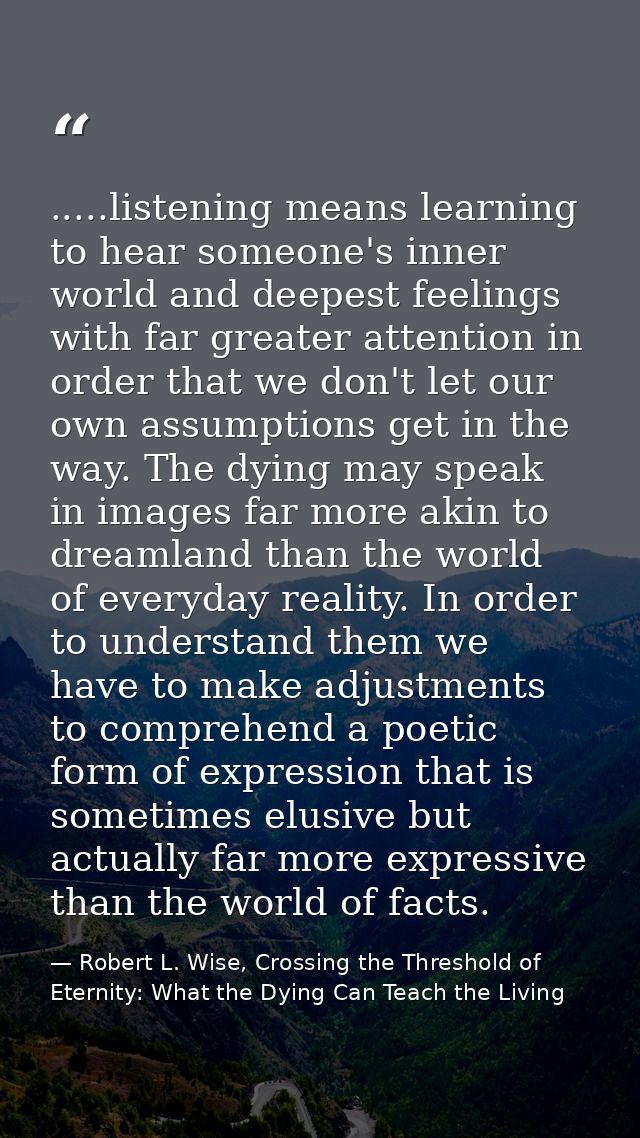 .....listening means learning to hear someone's inner world and deepest feelings with far greater attention in order tha — Robert L. Wise, Crossing the Threshold of Eternity: What the Dying Can Teach the Living