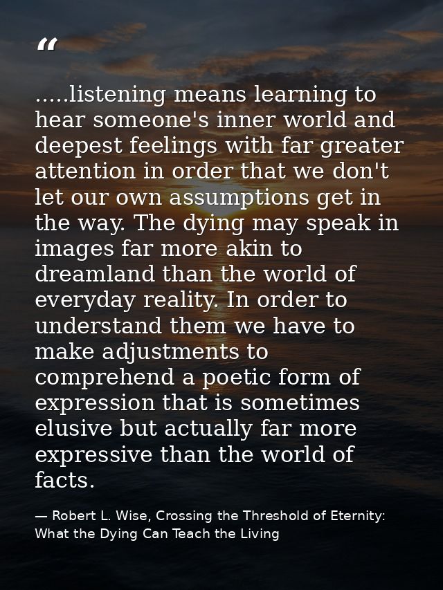 .....listening means learning to hear someone's inner world and deepest feelings with far greater attention in order tha — Robert L. Wise, Crossing the Threshold of Eternity: What the Dying Can Teach the Living