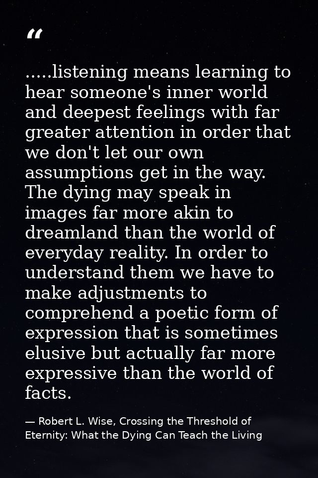 .....listening means learning to hear someone's inner world and deepest feelings with far greater attention in order tha — Robert L. Wise, Crossing the Threshold of Eternity: What the Dying Can Teach the Living