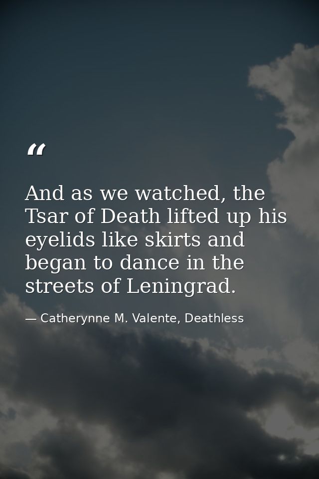And as we watched, the Tsar of Death lifted up his eyelids like skirts and began to dance in the streets of Leningrad. — Catherynne M. Valente, Deathless