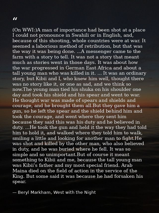 (On WWI:)A man of importance had been shot at a place I could not pronounce in Swahili or in English, and, because of th — Beryl Markham, West with the Night